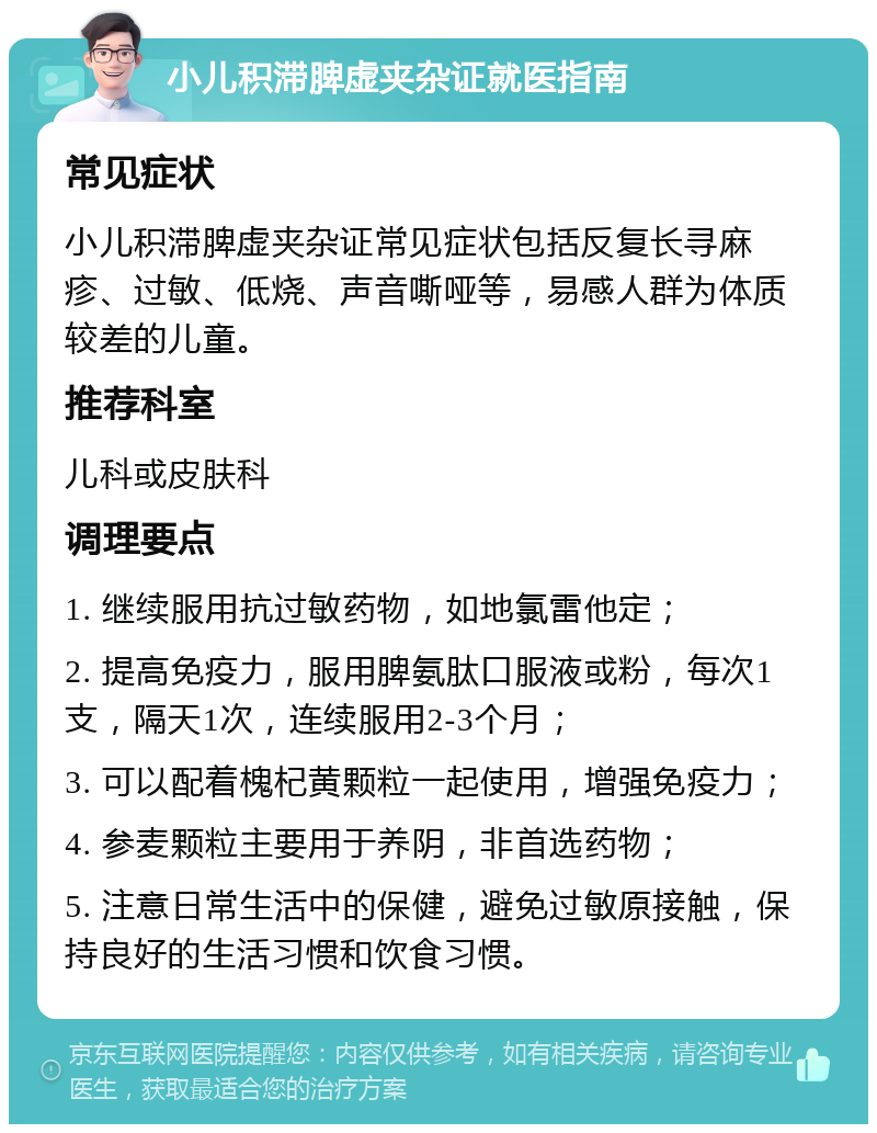 小儿积滞脾虚夹杂证就医指南 常见症状 小儿积滞脾虚夹杂证常见症状包括反复长寻麻疹、过敏、低烧、声音嘶哑等，易感人群为体质较差的儿童。 推荐科室 儿科或皮肤科 调理要点 1. 继续服用抗过敏药物，如地氯雷他定； 2. 提高免疫力，服用脾氨肽口服液或粉，每次1支，隔天1次，连续服用2-3个月； 3. 可以配着槐杞黄颗粒一起使用，增强免疫力； 4. 参麦颗粒主要用于养阴，非首选药物； 5. 注意日常生活中的保健，避免过敏原接触，保持良好的生活习惯和饮食习惯。