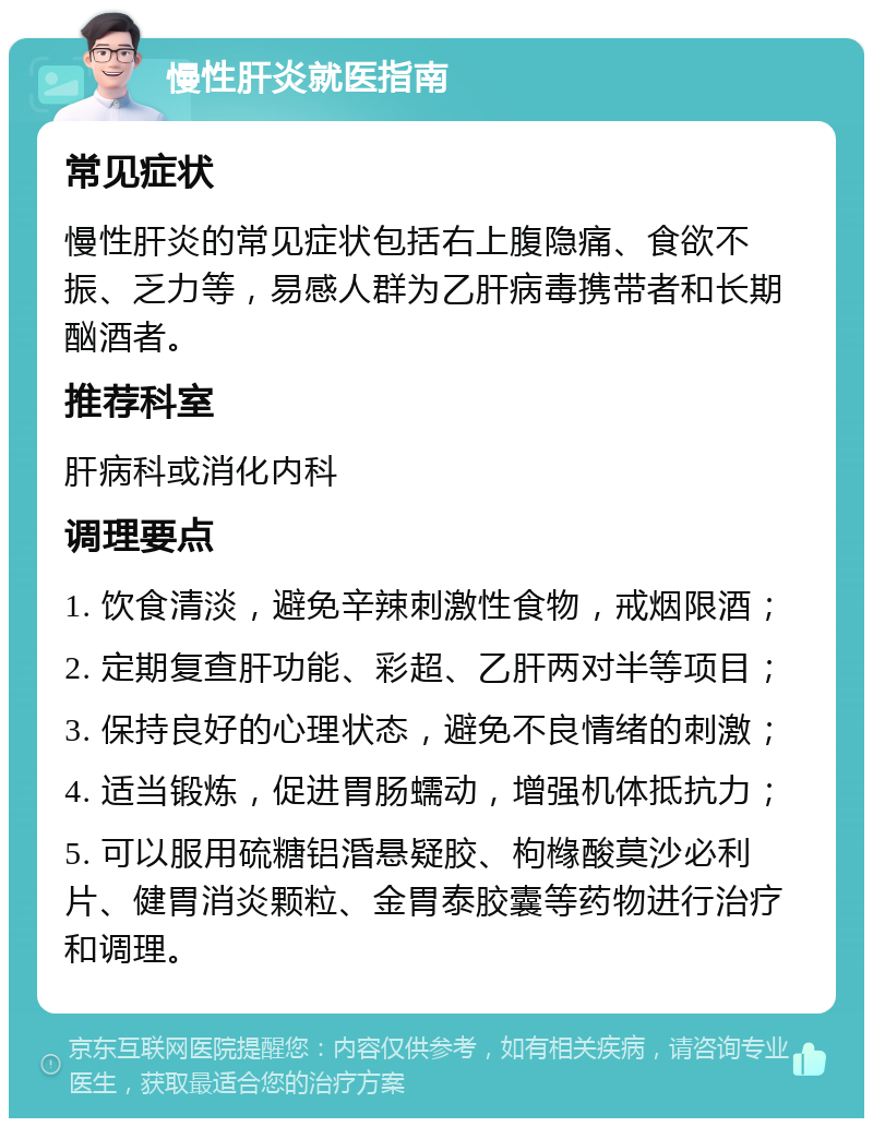 慢性肝炎就医指南 常见症状 慢性肝炎的常见症状包括右上腹隐痛、食欲不振、乏力等，易感人群为乙肝病毒携带者和长期酗酒者。 推荐科室 肝病科或消化内科 调理要点 1. 饮食清淡，避免辛辣刺激性食物，戒烟限酒； 2. 定期复查肝功能、彩超、乙肝两对半等项目； 3. 保持良好的心理状态，避免不良情绪的刺激； 4. 适当锻炼，促进胃肠蠕动，增强机体抵抗力； 5. 可以服用硫糖铝涽悬疑胶、枸橼酸莫沙必利片、健胃消炎颗粒、金胃泰胶囊等药物进行治疗和调理。