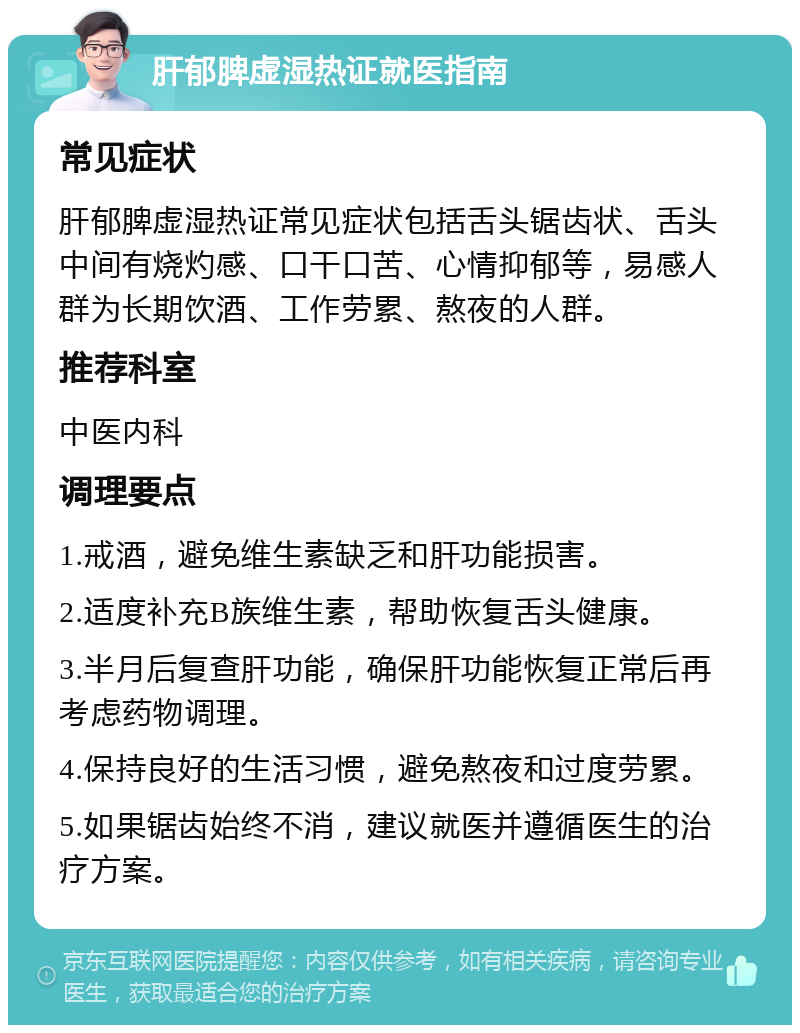 肝郁脾虚湿热证就医指南 常见症状 肝郁脾虚湿热证常见症状包括舌头锯齿状、舌头中间有烧灼感、口干口苦、心情抑郁等，易感人群为长期饮酒、工作劳累、熬夜的人群。 推荐科室 中医内科 调理要点 1.戒酒，避免维生素缺乏和肝功能损害。 2.适度补充B族维生素，帮助恢复舌头健康。 3.半月后复查肝功能，确保肝功能恢复正常后再考虑药物调理。 4.保持良好的生活习惯，避免熬夜和过度劳累。 5.如果锯齿始终不消，建议就医并遵循医生的治疗方案。