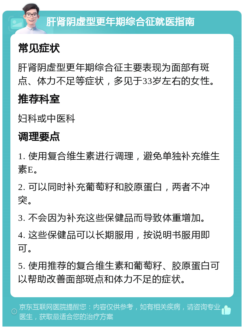 肝肾阴虚型更年期综合征就医指南 常见症状 肝肾阴虚型更年期综合征主要表现为面部有斑点、体力不足等症状，多见于33岁左右的女性。 推荐科室 妇科或中医科 调理要点 1. 使用复合维生素进行调理，避免单独补充维生素E。 2. 可以同时补充葡萄籽和胶原蛋白，两者不冲突。 3. 不会因为补充这些保健品而导致体重增加。 4. 这些保健品可以长期服用，按说明书服用即可。 5. 使用推荐的复合维生素和葡萄籽、胶原蛋白可以帮助改善面部斑点和体力不足的症状。