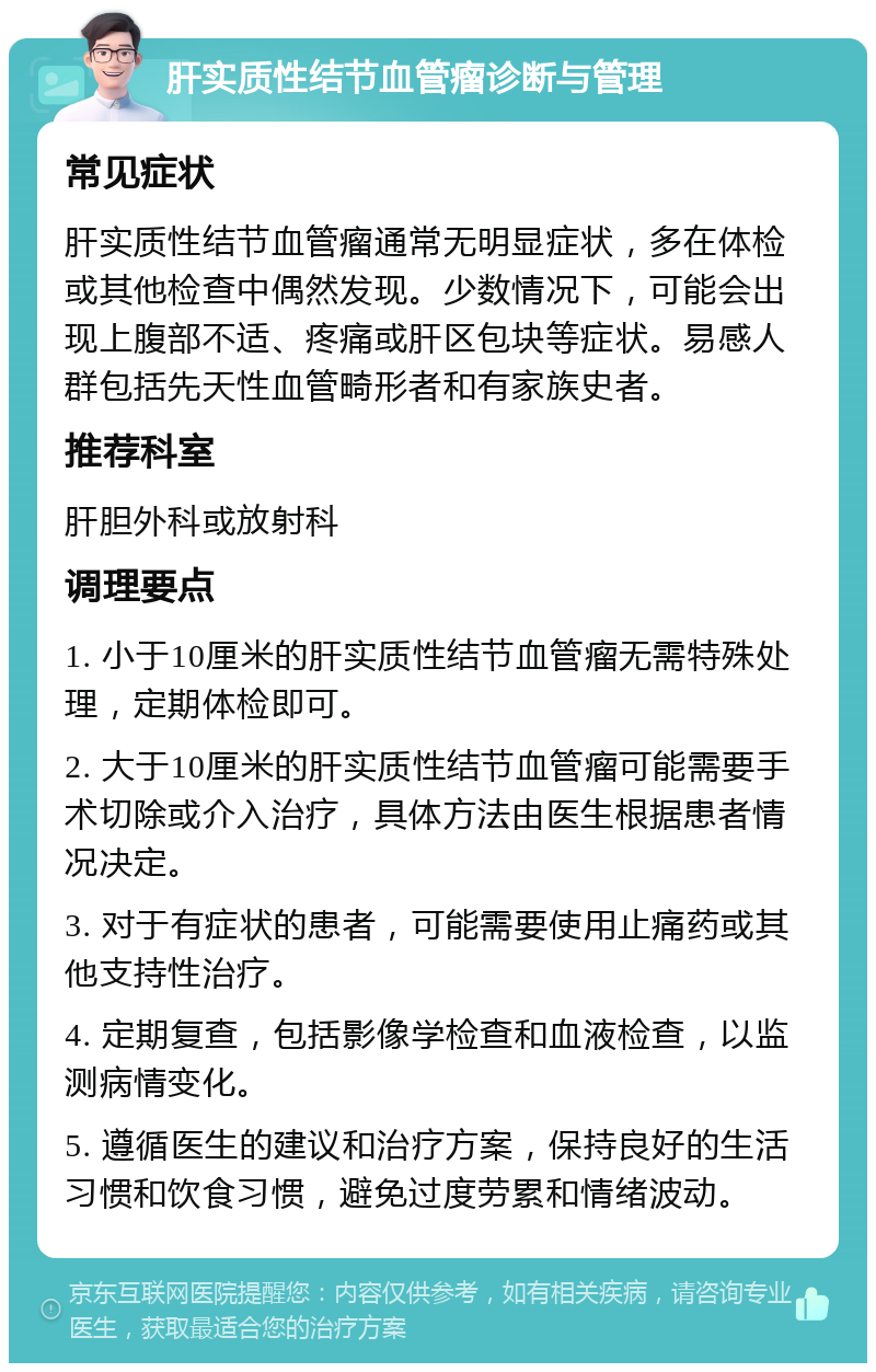 肝实质性结节血管瘤诊断与管理 常见症状 肝实质性结节血管瘤通常无明显症状，多在体检或其他检查中偶然发现。少数情况下，可能会出现上腹部不适、疼痛或肝区包块等症状。易感人群包括先天性血管畸形者和有家族史者。 推荐科室 肝胆外科或放射科 调理要点 1. 小于10厘米的肝实质性结节血管瘤无需特殊处理，定期体检即可。 2. 大于10厘米的肝实质性结节血管瘤可能需要手术切除或介入治疗，具体方法由医生根据患者情况决定。 3. 对于有症状的患者，可能需要使用止痛药或其他支持性治疗。 4. 定期复查，包括影像学检查和血液检查，以监测病情变化。 5. 遵循医生的建议和治疗方案，保持良好的生活习惯和饮食习惯，避免过度劳累和情绪波动。