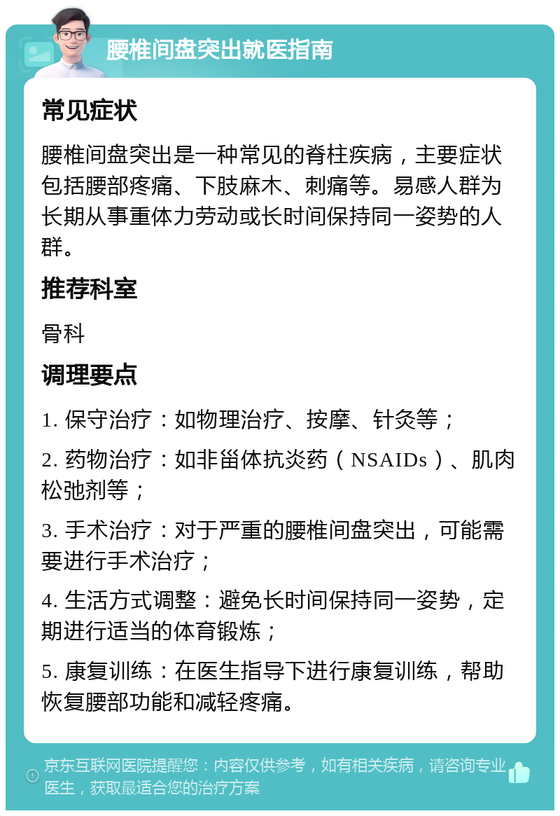 腰椎间盘突出就医指南 常见症状 腰椎间盘突出是一种常见的脊柱疾病，主要症状包括腰部疼痛、下肢麻木、刺痛等。易感人群为长期从事重体力劳动或长时间保持同一姿势的人群。 推荐科室 骨科 调理要点 1. 保守治疗：如物理治疗、按摩、针灸等； 2. 药物治疗：如非甾体抗炎药（NSAIDs）、肌肉松弛剂等； 3. 手术治疗：对于严重的腰椎间盘突出，可能需要进行手术治疗； 4. 生活方式调整：避免长时间保持同一姿势，定期进行适当的体育锻炼； 5. 康复训练：在医生指导下进行康复训练，帮助恢复腰部功能和减轻疼痛。