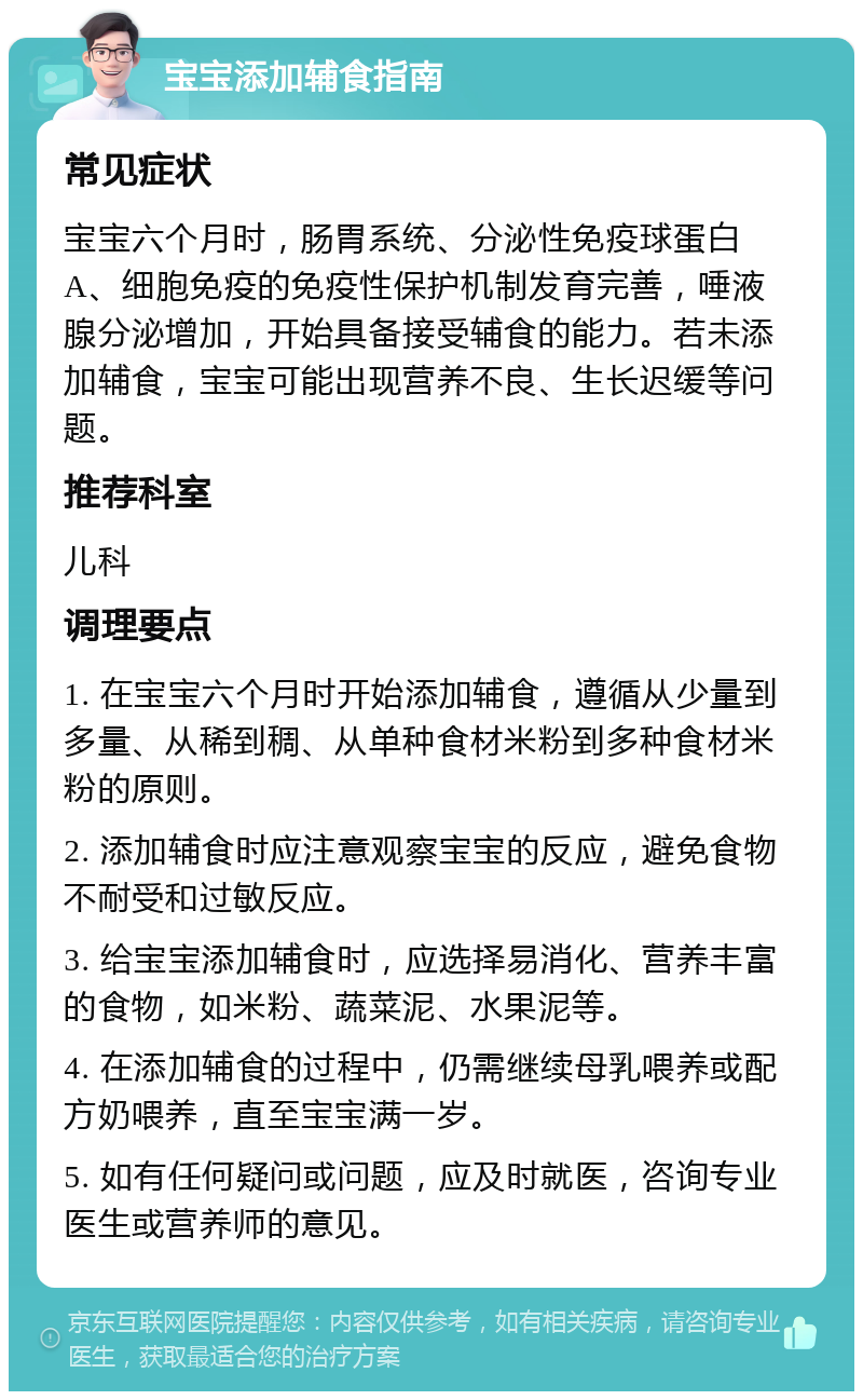 宝宝添加辅食指南 常见症状 宝宝六个月时，肠胃系统、分泌性免疫球蛋白A、细胞免疫的免疫性保护机制发育完善，唾液腺分泌增加，开始具备接受辅食的能力。若未添加辅食，宝宝可能出现营养不良、生长迟缓等问题。 推荐科室 儿科 调理要点 1. 在宝宝六个月时开始添加辅食，遵循从少量到多量、从稀到稠、从单种食材米粉到多种食材米粉的原则。 2. 添加辅食时应注意观察宝宝的反应，避免食物不耐受和过敏反应。 3. 给宝宝添加辅食时，应选择易消化、营养丰富的食物，如米粉、蔬菜泥、水果泥等。 4. 在添加辅食的过程中，仍需继续母乳喂养或配方奶喂养，直至宝宝满一岁。 5. 如有任何疑问或问题，应及时就医，咨询专业医生或营养师的意见。