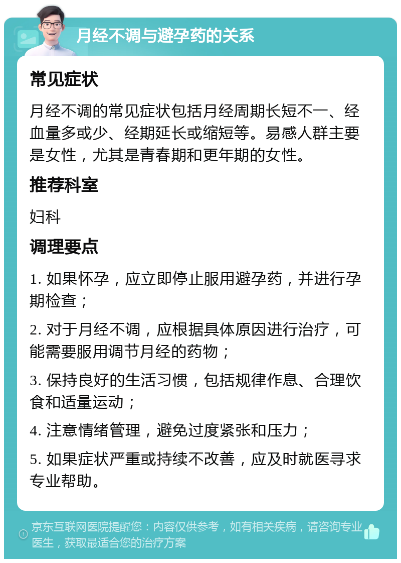 月经不调与避孕药的关系 常见症状 月经不调的常见症状包括月经周期长短不一、经血量多或少、经期延长或缩短等。易感人群主要是女性，尤其是青春期和更年期的女性。 推荐科室 妇科 调理要点 1. 如果怀孕，应立即停止服用避孕药，并进行孕期检查； 2. 对于月经不调，应根据具体原因进行治疗，可能需要服用调节月经的药物； 3. 保持良好的生活习惯，包括规律作息、合理饮食和适量运动； 4. 注意情绪管理，避免过度紧张和压力； 5. 如果症状严重或持续不改善，应及时就医寻求专业帮助。