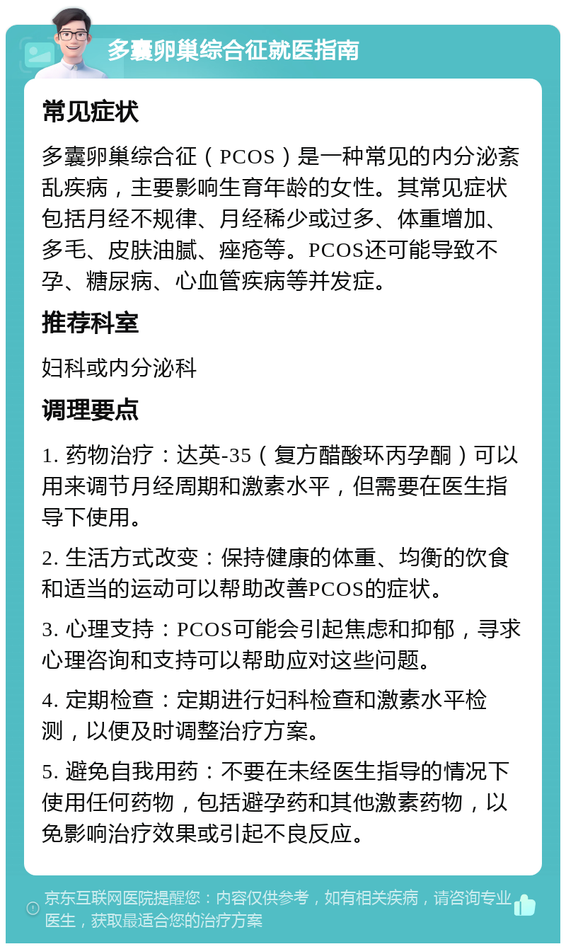 多囊卵巢综合征就医指南 常见症状 多囊卵巢综合征（PCOS）是一种常见的内分泌紊乱疾病，主要影响生育年龄的女性。其常见症状包括月经不规律、月经稀少或过多、体重增加、多毛、皮肤油腻、痤疮等。PCOS还可能导致不孕、糖尿病、心血管疾病等并发症。 推荐科室 妇科或内分泌科 调理要点 1. 药物治疗：达英-35（复方醋酸环丙孕酮）可以用来调节月经周期和激素水平，但需要在医生指导下使用。 2. 生活方式改变：保持健康的体重、均衡的饮食和适当的运动可以帮助改善PCOS的症状。 3. 心理支持：PCOS可能会引起焦虑和抑郁，寻求心理咨询和支持可以帮助应对这些问题。 4. 定期检查：定期进行妇科检查和激素水平检测，以便及时调整治疗方案。 5. 避免自我用药：不要在未经医生指导的情况下使用任何药物，包括避孕药和其他激素药物，以免影响治疗效果或引起不良反应。