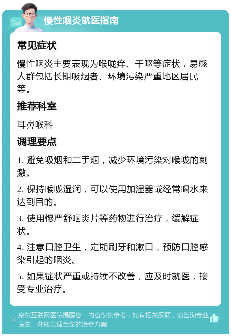 慢性咽炎就医指南 常见症状 慢性咽炎主要表现为喉咙痒、干呕等症状，易感人群包括长期吸烟者、环境污染严重地区居民等。 推荐科室 耳鼻喉科 调理要点 1. 避免吸烟和二手烟，减少环境污染对喉咙的刺激。 2. 保持喉咙湿润，可以使用加湿器或经常喝水来达到目的。 3. 使用慢严舒咽炎片等药物进行治疗，缓解症状。 4. 注意口腔卫生，定期刷牙和漱口，预防口腔感染引起的咽炎。 5. 如果症状严重或持续不改善，应及时就医，接受专业治疗。