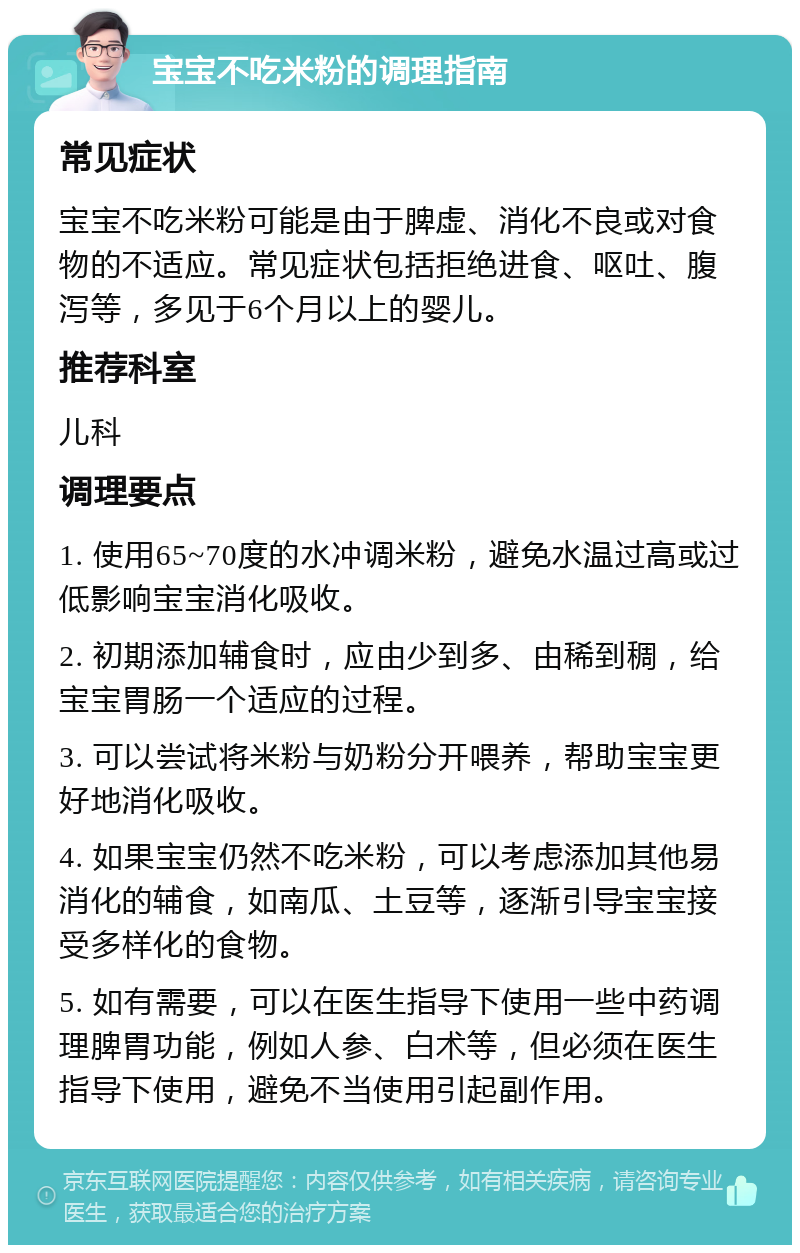 宝宝不吃米粉的调理指南 常见症状 宝宝不吃米粉可能是由于脾虚、消化不良或对食物的不适应。常见症状包括拒绝进食、呕吐、腹泻等，多见于6个月以上的婴儿。 推荐科室 儿科 调理要点 1. 使用65~70度的水冲调米粉，避免水温过高或过低影响宝宝消化吸收。 2. 初期添加辅食时，应由少到多、由稀到稠，给宝宝胃肠一个适应的过程。 3. 可以尝试将米粉与奶粉分开喂养，帮助宝宝更好地消化吸收。 4. 如果宝宝仍然不吃米粉，可以考虑添加其他易消化的辅食，如南瓜、土豆等，逐渐引导宝宝接受多样化的食物。 5. 如有需要，可以在医生指导下使用一些中药调理脾胃功能，例如人参、白术等，但必须在医生指导下使用，避免不当使用引起副作用。