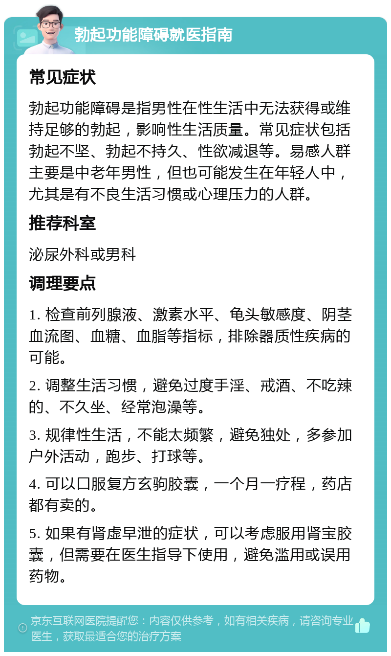 勃起功能障碍就医指南 常见症状 勃起功能障碍是指男性在性生活中无法获得或维持足够的勃起，影响性生活质量。常见症状包括勃起不坚、勃起不持久、性欲减退等。易感人群主要是中老年男性，但也可能发生在年轻人中，尤其是有不良生活习惯或心理压力的人群。 推荐科室 泌尿外科或男科 调理要点 1. 检查前列腺液、激素水平、龟头敏感度、阴茎血流图、血糖、血脂等指标，排除器质性疾病的可能。 2. 调整生活习惯，避免过度手淫、戒酒、不吃辣的、不久坐、经常泡澡等。 3. 规律性生活，不能太频繁，避免独处，多参加户外活动，跑步、打球等。 4. 可以口服复方玄驹胶囊，一个月一疗程，药店都有卖的。 5. 如果有肾虚早泄的症状，可以考虑服用肾宝胶囊，但需要在医生指导下使用，避免滥用或误用药物。