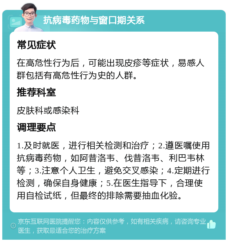 抗病毒药物与窗口期关系 常见症状 在高危性行为后，可能出现皮疹等症状，易感人群包括有高危性行为史的人群。 推荐科室 皮肤科或感染科 调理要点 1.及时就医，进行相关检测和治疗；2.遵医嘱使用抗病毒药物，如阿昔洛韦、伐昔洛韦、利巴韦林等；3.注意个人卫生，避免交叉感染；4.定期进行检测，确保自身健康；5.在医生指导下，合理使用自检试纸，但最终的排除需要抽血化验。