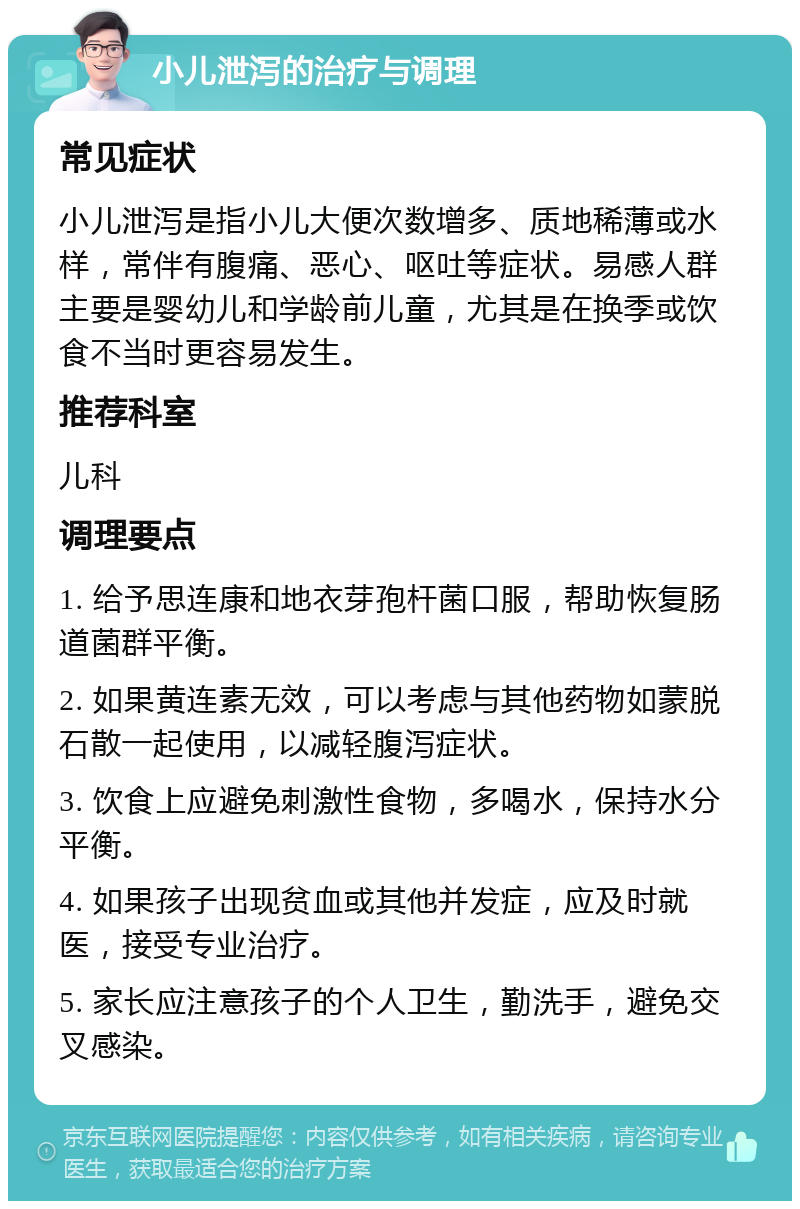 小儿泄泻的治疗与调理 常见症状 小儿泄泻是指小儿大便次数增多、质地稀薄或水样，常伴有腹痛、恶心、呕吐等症状。易感人群主要是婴幼儿和学龄前儿童，尤其是在换季或饮食不当时更容易发生。 推荐科室 儿科 调理要点 1. 给予思连康和地衣芽孢杆菌口服，帮助恢复肠道菌群平衡。 2. 如果黄连素无效，可以考虑与其他药物如蒙脱石散一起使用，以减轻腹泻症状。 3. 饮食上应避免刺激性食物，多喝水，保持水分平衡。 4. 如果孩子出现贫血或其他并发症，应及时就医，接受专业治疗。 5. 家长应注意孩子的个人卫生，勤洗手，避免交叉感染。