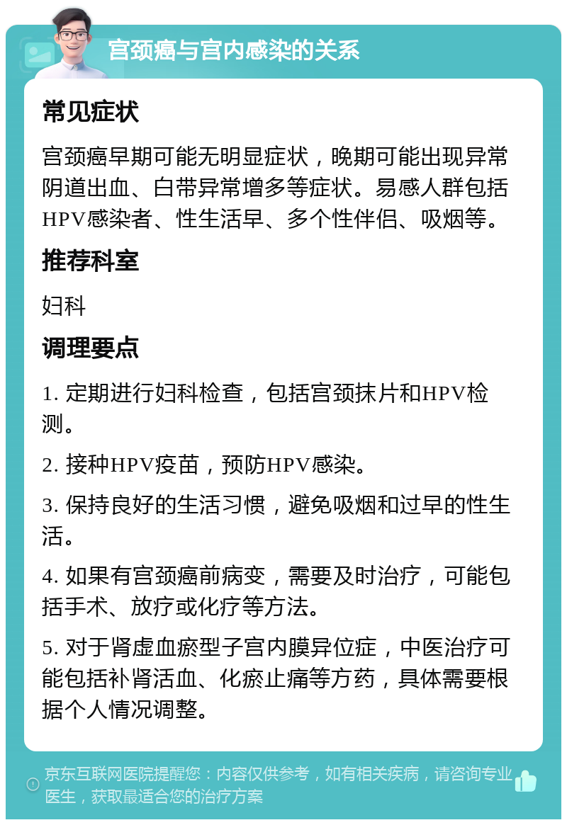 宫颈癌与宫内感染的关系 常见症状 宫颈癌早期可能无明显症状，晚期可能出现异常阴道出血、白带异常增多等症状。易感人群包括HPV感染者、性生活早、多个性伴侣、吸烟等。 推荐科室 妇科 调理要点 1. 定期进行妇科检查，包括宫颈抹片和HPV检测。 2. 接种HPV疫苗，预防HPV感染。 3. 保持良好的生活习惯，避免吸烟和过早的性生活。 4. 如果有宫颈癌前病变，需要及时治疗，可能包括手术、放疗或化疗等方法。 5. 对于肾虚血瘀型子宫内膜异位症，中医治疗可能包括补肾活血、化瘀止痛等方药，具体需要根据个人情况调整。