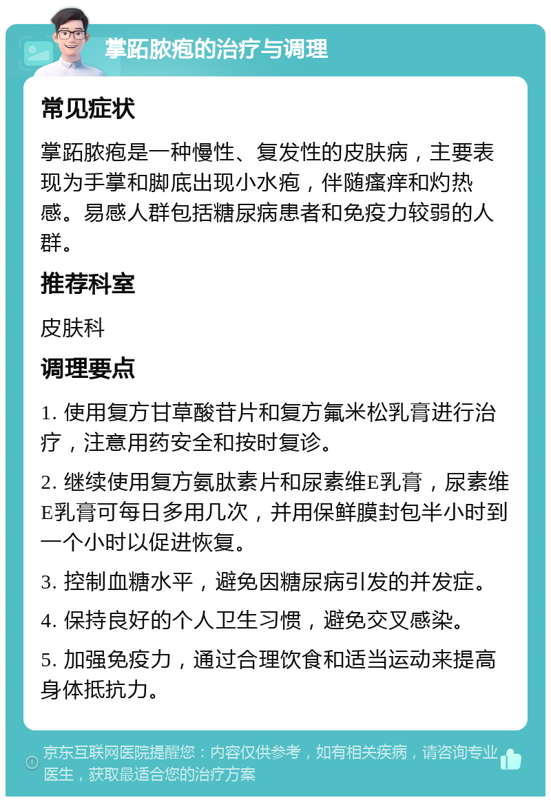 掌跖脓疱的治疗与调理 常见症状 掌跖脓疱是一种慢性、复发性的皮肤病，主要表现为手掌和脚底出现小水疱，伴随瘙痒和灼热感。易感人群包括糖尿病患者和免疫力较弱的人群。 推荐科室 皮肤科 调理要点 1. 使用复方甘草酸苷片和复方氟米松乳膏进行治疗，注意用药安全和按时复诊。 2. 继续使用复方氨肽素片和尿素维E乳膏，尿素维E乳膏可每日多用几次，并用保鲜膜封包半小时到一个小时以促进恢复。 3. 控制血糖水平，避免因糖尿病引发的并发症。 4. 保持良好的个人卫生习惯，避免交叉感染。 5. 加强免疫力，通过合理饮食和适当运动来提高身体抵抗力。