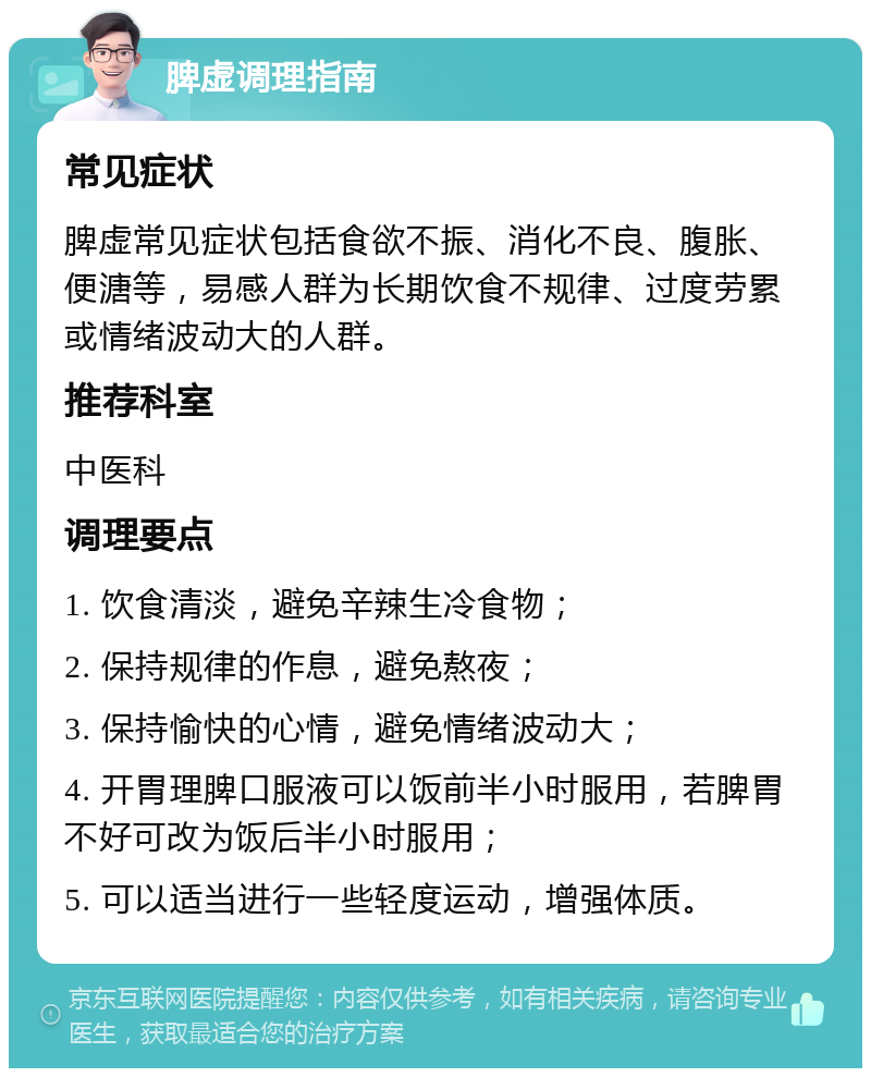 脾虚调理指南 常见症状 脾虚常见症状包括食欲不振、消化不良、腹胀、便溏等，易感人群为长期饮食不规律、过度劳累或情绪波动大的人群。 推荐科室 中医科 调理要点 1. 饮食清淡，避免辛辣生冷食物； 2. 保持规律的作息，避免熬夜； 3. 保持愉快的心情，避免情绪波动大； 4. 开胃理脾口服液可以饭前半小时服用，若脾胃不好可改为饭后半小时服用； 5. 可以适当进行一些轻度运动，增强体质。