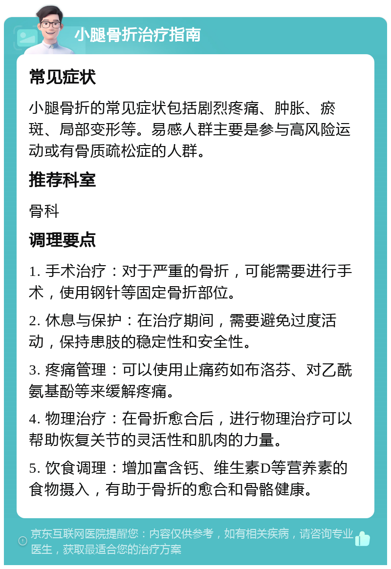 小腿骨折治疗指南 常见症状 小腿骨折的常见症状包括剧烈疼痛、肿胀、瘀斑、局部变形等。易感人群主要是参与高风险运动或有骨质疏松症的人群。 推荐科室 骨科 调理要点 1. 手术治疗：对于严重的骨折，可能需要进行手术，使用钢针等固定骨折部位。 2. 休息与保护：在治疗期间，需要避免过度活动，保持患肢的稳定性和安全性。 3. 疼痛管理：可以使用止痛药如布洛芬、对乙酰氨基酚等来缓解疼痛。 4. 物理治疗：在骨折愈合后，进行物理治疗可以帮助恢复关节的灵活性和肌肉的力量。 5. 饮食调理：增加富含钙、维生素D等营养素的食物摄入，有助于骨折的愈合和骨骼健康。