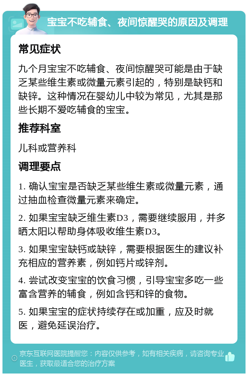 宝宝不吃辅食、夜间惊醒哭的原因及调理 常见症状 九个月宝宝不吃辅食、夜间惊醒哭可能是由于缺乏某些维生素或微量元素引起的，特别是缺钙和缺锌。这种情况在婴幼儿中较为常见，尤其是那些长期不爱吃辅食的宝宝。 推荐科室 儿科或营养科 调理要点 1. 确认宝宝是否缺乏某些维生素或微量元素，通过抽血检查微量元素来确定。 2. 如果宝宝缺乏维生素D3，需要继续服用，并多晒太阳以帮助身体吸收维生素D3。 3. 如果宝宝缺钙或缺锌，需要根据医生的建议补充相应的营养素，例如钙片或锌剂。 4. 尝试改变宝宝的饮食习惯，引导宝宝多吃一些富含营养的辅食，例如含钙和锌的食物。 5. 如果宝宝的症状持续存在或加重，应及时就医，避免延误治疗。