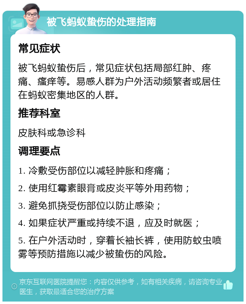 被飞蚂蚁蛰伤的处理指南 常见症状 被飞蚂蚁蛰伤后，常见症状包括局部红肿、疼痛、瘙痒等。易感人群为户外活动频繁者或居住在蚂蚁密集地区的人群。 推荐科室 皮肤科或急诊科 调理要点 1. 冷敷受伤部位以减轻肿胀和疼痛； 2. 使用红霉素眼膏或皮炎平等外用药物； 3. 避免抓挠受伤部位以防止感染； 4. 如果症状严重或持续不退，应及时就医； 5. 在户外活动时，穿着长袖长裤，使用防蚊虫喷雾等预防措施以减少被蛰伤的风险。