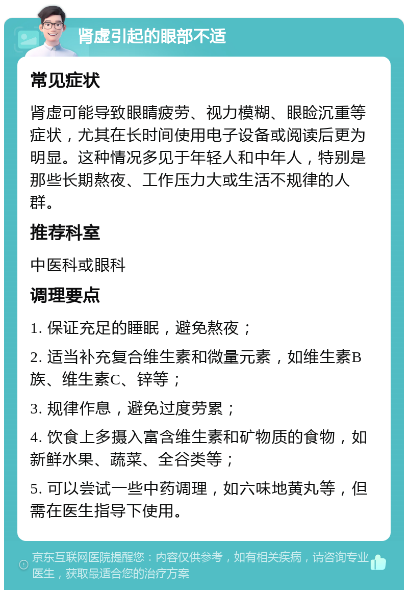 肾虚引起的眼部不适 常见症状 肾虚可能导致眼睛疲劳、视力模糊、眼睑沉重等症状，尤其在长时间使用电子设备或阅读后更为明显。这种情况多见于年轻人和中年人，特别是那些长期熬夜、工作压力大或生活不规律的人群。 推荐科室 中医科或眼科 调理要点 1. 保证充足的睡眠，避免熬夜； 2. 适当补充复合维生素和微量元素，如维生素B族、维生素C、锌等； 3. 规律作息，避免过度劳累； 4. 饮食上多摄入富含维生素和矿物质的食物，如新鲜水果、蔬菜、全谷类等； 5. 可以尝试一些中药调理，如六味地黄丸等，但需在医生指导下使用。