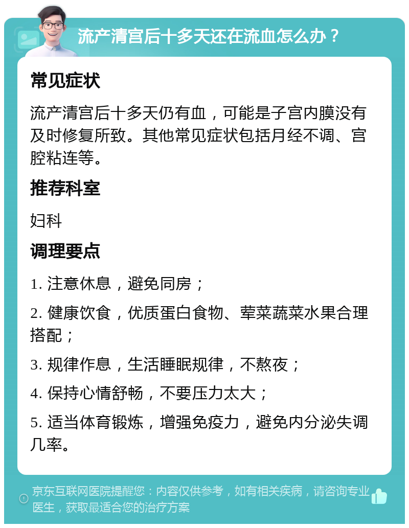 流产清宫后十多天还在流血怎么办？ 常见症状 流产清宫后十多天仍有血，可能是子宫内膜没有及时修复所致。其他常见症状包括月经不调、宫腔粘连等。 推荐科室 妇科 调理要点 1. 注意休息，避免同房； 2. 健康饮食，优质蛋白食物、荤菜蔬菜水果合理搭配； 3. 规律作息，生活睡眠规律，不熬夜； 4. 保持心情舒畅，不要压力太大； 5. 适当体育锻炼，增强免疫力，避免内分泌失调几率。