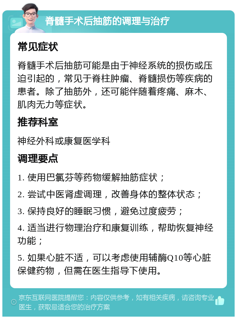 脊髓手术后抽筋的调理与治疗 常见症状 脊髓手术后抽筋可能是由于神经系统的损伤或压迫引起的，常见于脊柱肿瘤、脊髓损伤等疾病的患者。除了抽筋外，还可能伴随着疼痛、麻木、肌肉无力等症状。 推荐科室 神经外科或康复医学科 调理要点 1. 使用巴氯芬等药物缓解抽筋症状； 2. 尝试中医肾虚调理，改善身体的整体状态； 3. 保持良好的睡眠习惯，避免过度疲劳； 4. 适当进行物理治疗和康复训练，帮助恢复神经功能； 5. 如果心脏不适，可以考虑使用辅酶Q10等心脏保健药物，但需在医生指导下使用。