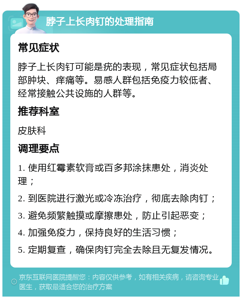 脖子上长肉钉的处理指南 常见症状 脖子上长肉钉可能是疣的表现，常见症状包括局部肿块、痒痛等。易感人群包括免疫力较低者、经常接触公共设施的人群等。 推荐科室 皮肤科 调理要点 1. 使用红霉素软膏或百多邦涂抹患处，消炎处理； 2. 到医院进行激光或冷冻治疗，彻底去除肉钉； 3. 避免频繁触摸或摩擦患处，防止引起恶变； 4. 加强免疫力，保持良好的生活习惯； 5. 定期复查，确保肉钉完全去除且无复发情况。