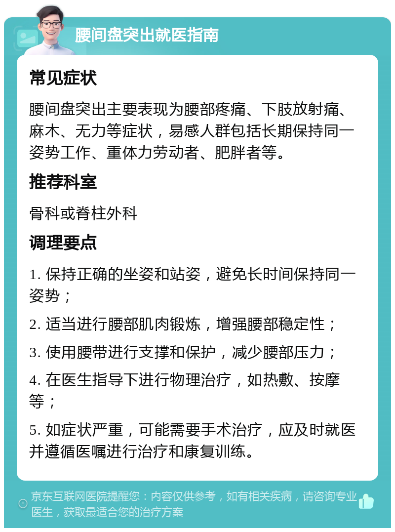 腰间盘突出就医指南 常见症状 腰间盘突出主要表现为腰部疼痛、下肢放射痛、麻木、无力等症状，易感人群包括长期保持同一姿势工作、重体力劳动者、肥胖者等。 推荐科室 骨科或脊柱外科 调理要点 1. 保持正确的坐姿和站姿，避免长时间保持同一姿势； 2. 适当进行腰部肌肉锻炼，增强腰部稳定性； 3. 使用腰带进行支撑和保护，减少腰部压力； 4. 在医生指导下进行物理治疗，如热敷、按摩等； 5. 如症状严重，可能需要手术治疗，应及时就医并遵循医嘱进行治疗和康复训练。