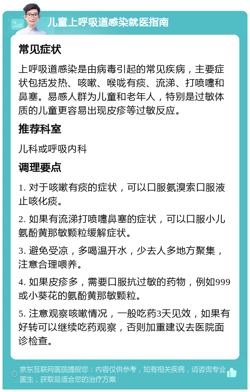 儿童上呼吸道感染就医指南 常见症状 上呼吸道感染是由病毒引起的常见疾病，主要症状包括发热、咳嗽、喉咙有痰、流涕、打喷嚏和鼻塞。易感人群为儿童和老年人，特别是过敏体质的儿童更容易出现皮疹等过敏反应。 推荐科室 儿科或呼吸内科 调理要点 1. 对于咳嗽有痰的症状，可以口服氨溴索口服液止咳化痰。 2. 如果有流涕打喷嚏鼻塞的症状，可以口服小儿氨酚黄那敏颗粒缓解症状。 3. 避免受凉，多喝温开水，少去人多地方聚集，注意合理喂养。 4. 如果皮疹多，需要口服抗过敏的药物，例如999或小葵花的氨酚黄那敏颗粒。 5. 注意观察咳嗽情况，一般吃药3天见效，如果有好转可以继续吃药观察，否则加重建议去医院面诊检查。