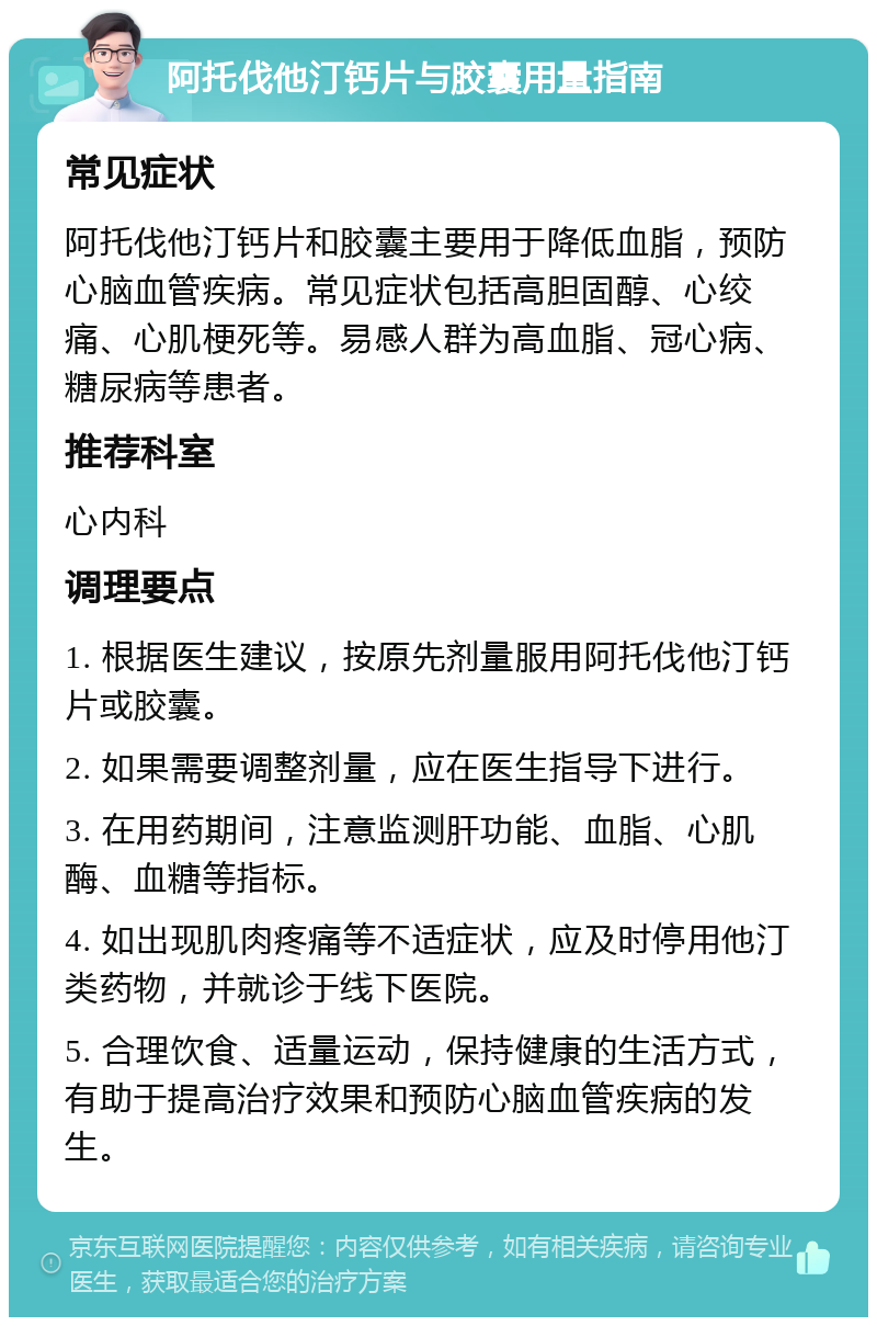 阿托伐他汀钙片与胶囊用量指南 常见症状 阿托伐他汀钙片和胶囊主要用于降低血脂，预防心脑血管疾病。常见症状包括高胆固醇、心绞痛、心肌梗死等。易感人群为高血脂、冠心病、糖尿病等患者。 推荐科室 心内科 调理要点 1. 根据医生建议，按原先剂量服用阿托伐他汀钙片或胶囊。 2. 如果需要调整剂量，应在医生指导下进行。 3. 在用药期间，注意监测肝功能、血脂、心肌酶、血糖等指标。 4. 如出现肌肉疼痛等不适症状，应及时停用他汀类药物，并就诊于线下医院。 5. 合理饮食、适量运动，保持健康的生活方式，有助于提高治疗效果和预防心脑血管疾病的发生。