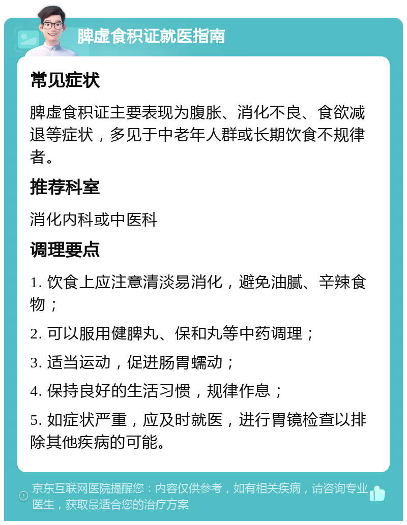 脾虚食积证就医指南 常见症状 脾虚食积证主要表现为腹胀、消化不良、食欲减退等症状，多见于中老年人群或长期饮食不规律者。 推荐科室 消化内科或中医科 调理要点 1. 饮食上应注意清淡易消化，避免油腻、辛辣食物； 2. 可以服用健脾丸、保和丸等中药调理； 3. 适当运动，促进肠胃蠕动； 4. 保持良好的生活习惯，规律作息； 5. 如症状严重，应及时就医，进行胃镜检查以排除其他疾病的可能。