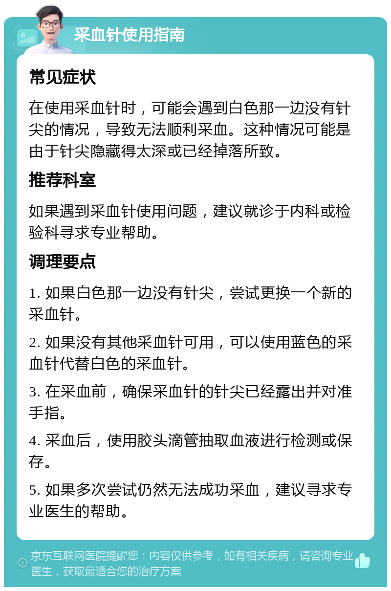 采血针使用指南 常见症状 在使用采血针时，可能会遇到白色那一边没有针尖的情况，导致无法顺利采血。这种情况可能是由于针尖隐藏得太深或已经掉落所致。 推荐科室 如果遇到采血针使用问题，建议就诊于内科或检验科寻求专业帮助。 调理要点 1. 如果白色那一边没有针尖，尝试更换一个新的采血针。 2. 如果没有其他采血针可用，可以使用蓝色的采血针代替白色的采血针。 3. 在采血前，确保采血针的针尖已经露出并对准手指。 4. 采血后，使用胶头滴管抽取血液进行检测或保存。 5. 如果多次尝试仍然无法成功采血，建议寻求专业医生的帮助。