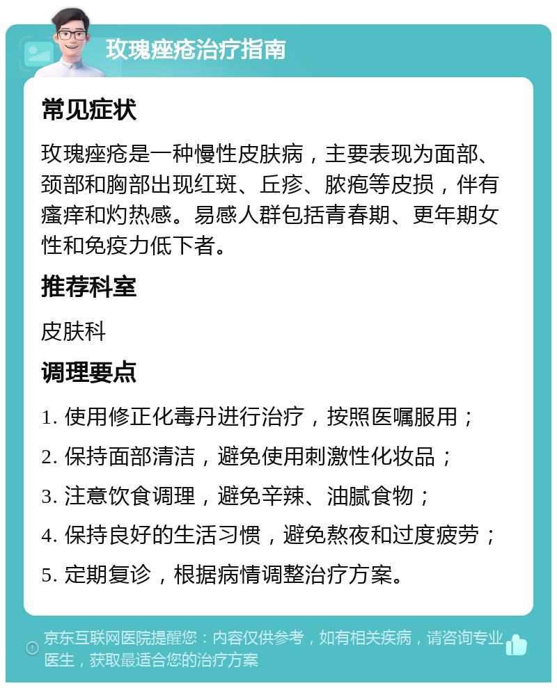 玫瑰痤疮治疗指南 常见症状 玫瑰痤疮是一种慢性皮肤病，主要表现为面部、颈部和胸部出现红斑、丘疹、脓疱等皮损，伴有瘙痒和灼热感。易感人群包括青春期、更年期女性和免疫力低下者。 推荐科室 皮肤科 调理要点 1. 使用修正化毒丹进行治疗，按照医嘱服用； 2. 保持面部清洁，避免使用刺激性化妆品； 3. 注意饮食调理，避免辛辣、油腻食物； 4. 保持良好的生活习惯，避免熬夜和过度疲劳； 5. 定期复诊，根据病情调整治疗方案。