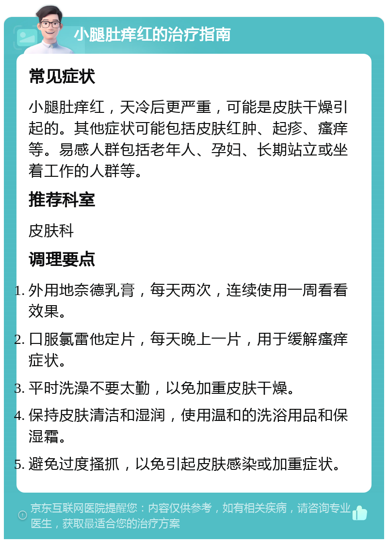 小腿肚痒红的治疗指南 常见症状 小腿肚痒红，天冷后更严重，可能是皮肤干燥引起的。其他症状可能包括皮肤红肿、起疹、瘙痒等。易感人群包括老年人、孕妇、长期站立或坐着工作的人群等。 推荐科室 皮肤科 调理要点 外用地奈德乳膏，每天两次，连续使用一周看看效果。 口服氯雷他定片，每天晚上一片，用于缓解瘙痒症状。 平时洗澡不要太勤，以免加重皮肤干燥。 保持皮肤清洁和湿润，使用温和的洗浴用品和保湿霜。 避免过度搔抓，以免引起皮肤感染或加重症状。