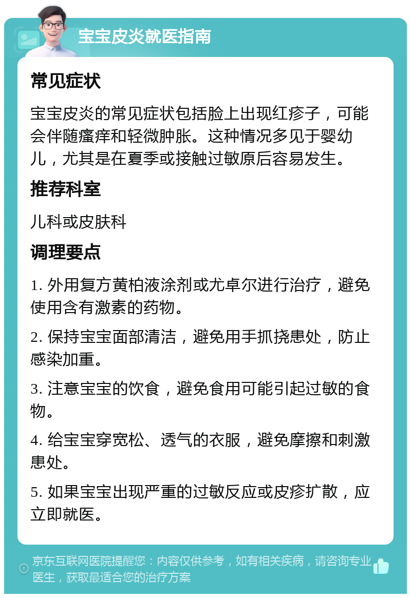 宝宝皮炎就医指南 常见症状 宝宝皮炎的常见症状包括脸上出现红疹子，可能会伴随瘙痒和轻微肿胀。这种情况多见于婴幼儿，尤其是在夏季或接触过敏原后容易发生。 推荐科室 儿科或皮肤科 调理要点 1. 外用复方黄柏液涂剂或尤卓尔进行治疗，避免使用含有激素的药物。 2. 保持宝宝面部清洁，避免用手抓挠患处，防止感染加重。 3. 注意宝宝的饮食，避免食用可能引起过敏的食物。 4. 给宝宝穿宽松、透气的衣服，避免摩擦和刺激患处。 5. 如果宝宝出现严重的过敏反应或皮疹扩散，应立即就医。