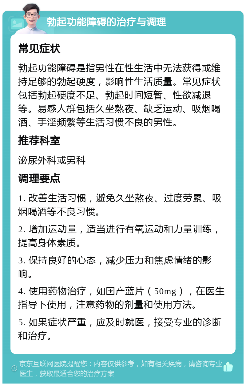 勃起功能障碍的治疗与调理 常见症状 勃起功能障碍是指男性在性生活中无法获得或维持足够的勃起硬度，影响性生活质量。常见症状包括勃起硬度不足、勃起时间短暂、性欲减退等。易感人群包括久坐熬夜、缺乏运动、吸烟喝酒、手淫频繁等生活习惯不良的男性。 推荐科室 泌尿外科或男科 调理要点 1. 改善生活习惯，避免久坐熬夜、过度劳累、吸烟喝酒等不良习惯。 2. 增加运动量，适当进行有氧运动和力量训练，提高身体素质。 3. 保持良好的心态，减少压力和焦虑情绪的影响。 4. 使用药物治疗，如国产蓝片（50mg），在医生指导下使用，注意药物的剂量和使用方法。 5. 如果症状严重，应及时就医，接受专业的诊断和治疗。