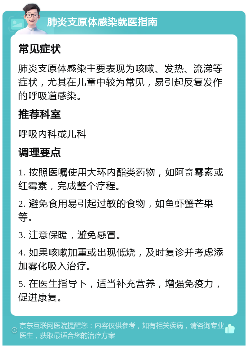 肺炎支原体感染就医指南 常见症状 肺炎支原体感染主要表现为咳嗽、发热、流涕等症状，尤其在儿童中较为常见，易引起反复发作的呼吸道感染。 推荐科室 呼吸内科或儿科 调理要点 1. 按照医嘱使用大环内酯类药物，如阿奇霉素或红霉素，完成整个疗程。 2. 避免食用易引起过敏的食物，如鱼虾蟹芒果等。 3. 注意保暖，避免感冒。 4. 如果咳嗽加重或出现低烧，及时复诊并考虑添加雾化吸入治疗。 5. 在医生指导下，适当补充营养，增强免疫力，促进康复。