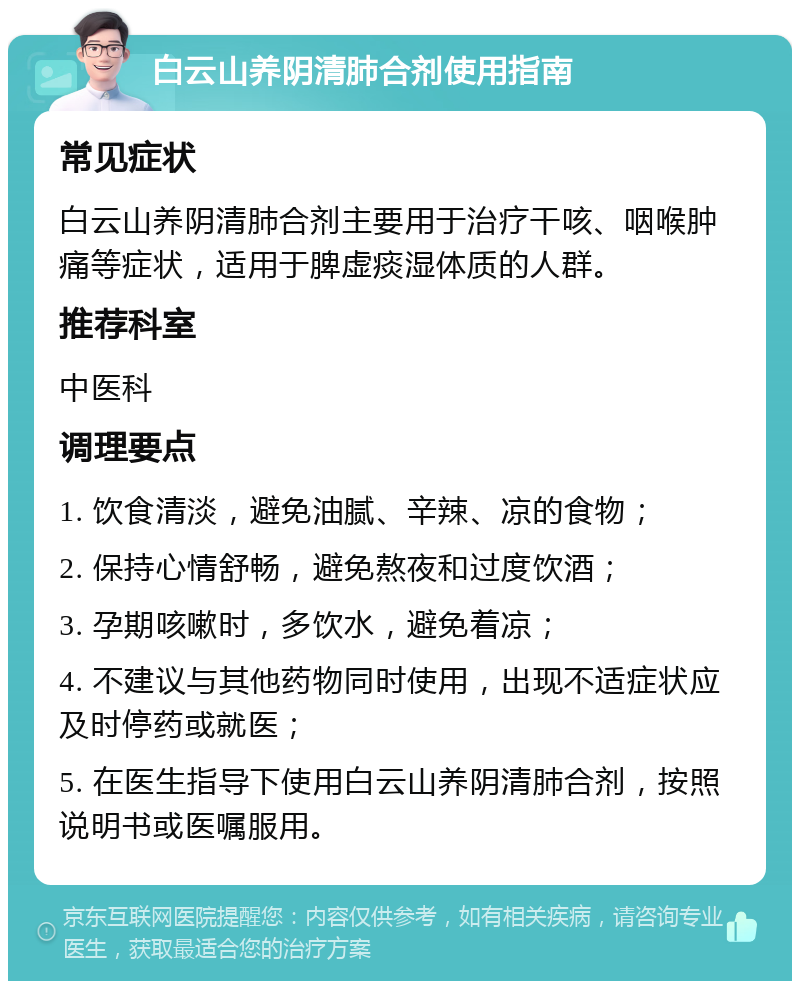 白云山养阴清肺合剂使用指南 常见症状 白云山养阴清肺合剂主要用于治疗干咳、咽喉肿痛等症状，适用于脾虚痰湿体质的人群。 推荐科室 中医科 调理要点 1. 饮食清淡，避免油腻、辛辣、凉的食物； 2. 保持心情舒畅，避免熬夜和过度饮酒； 3. 孕期咳嗽时，多饮水，避免着凉； 4. 不建议与其他药物同时使用，出现不适症状应及时停药或就医； 5. 在医生指导下使用白云山养阴清肺合剂，按照说明书或医嘱服用。