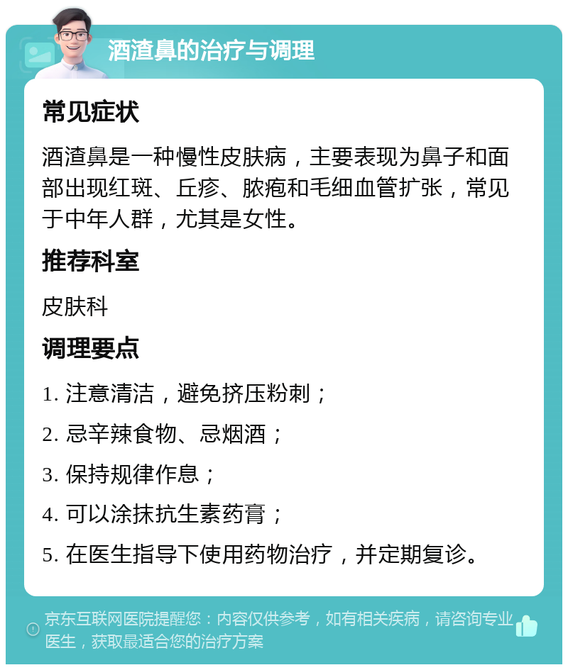 酒渣鼻的治疗与调理 常见症状 酒渣鼻是一种慢性皮肤病，主要表现为鼻子和面部出现红斑、丘疹、脓疱和毛细血管扩张，常见于中年人群，尤其是女性。 推荐科室 皮肤科 调理要点 1. 注意清洁，避免挤压粉刺； 2. 忌辛辣食物、忌烟酒； 3. 保持规律作息； 4. 可以涂抹抗生素药膏； 5. 在医生指导下使用药物治疗，并定期复诊。