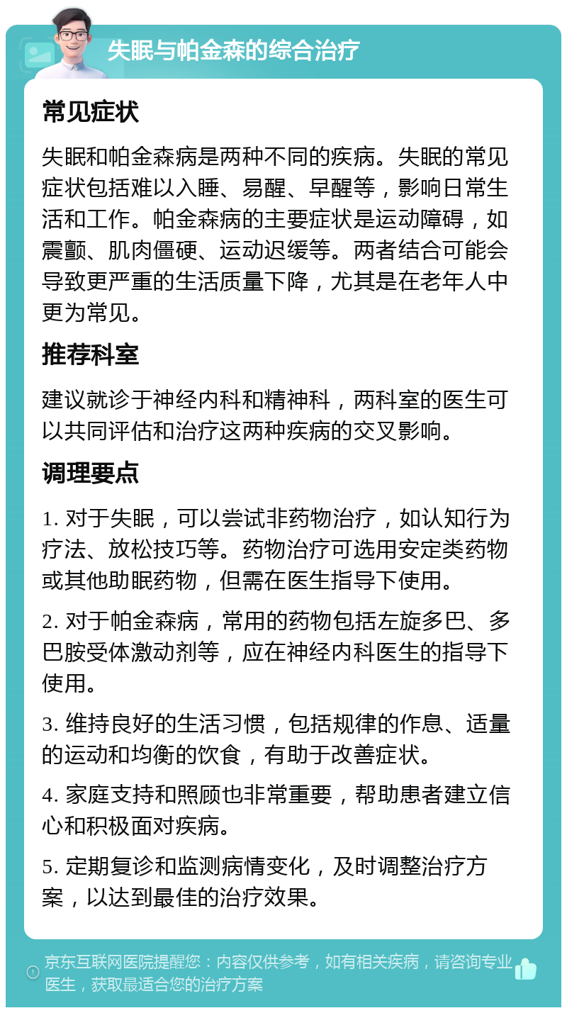 失眠与帕金森的综合治疗 常见症状 失眠和帕金森病是两种不同的疾病。失眠的常见症状包括难以入睡、易醒、早醒等，影响日常生活和工作。帕金森病的主要症状是运动障碍，如震颤、肌肉僵硬、运动迟缓等。两者结合可能会导致更严重的生活质量下降，尤其是在老年人中更为常见。 推荐科室 建议就诊于神经内科和精神科，两科室的医生可以共同评估和治疗这两种疾病的交叉影响。 调理要点 1. 对于失眠，可以尝试非药物治疗，如认知行为疗法、放松技巧等。药物治疗可选用安定类药物或其他助眠药物，但需在医生指导下使用。 2. 对于帕金森病，常用的药物包括左旋多巴、多巴胺受体激动剂等，应在神经内科医生的指导下使用。 3. 维持良好的生活习惯，包括规律的作息、适量的运动和均衡的饮食，有助于改善症状。 4. 家庭支持和照顾也非常重要，帮助患者建立信心和积极面对疾病。 5. 定期复诊和监测病情变化，及时调整治疗方案，以达到最佳的治疗效果。