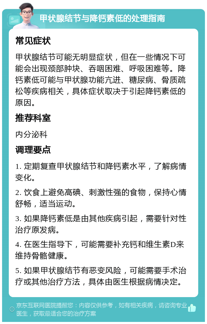 甲状腺结节与降钙素低的处理指南 常见症状 甲状腺结节可能无明显症状，但在一些情况下可能会出现颈部肿块、吞咽困难、呼吸困难等。降钙素低可能与甲状腺功能亢进、糖尿病、骨质疏松等疾病相关，具体症状取决于引起降钙素低的原因。 推荐科室 内分泌科 调理要点 1. 定期复查甲状腺结节和降钙素水平，了解病情变化。 2. 饮食上避免高碘、刺激性强的食物，保持心情舒畅，适当运动。 3. 如果降钙素低是由其他疾病引起，需要针对性治疗原发病。 4. 在医生指导下，可能需要补充钙和维生素D来维持骨骼健康。 5. 如果甲状腺结节有恶变风险，可能需要手术治疗或其他治疗方法，具体由医生根据病情决定。