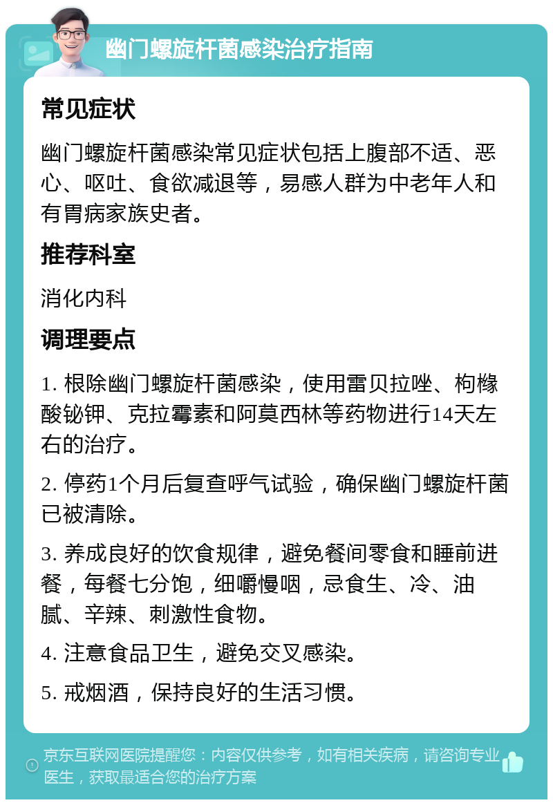 幽门螺旋杆菌感染治疗指南 常见症状 幽门螺旋杆菌感染常见症状包括上腹部不适、恶心、呕吐、食欲减退等，易感人群为中老年人和有胃病家族史者。 推荐科室 消化内科 调理要点 1. 根除幽门螺旋杆菌感染，使用雷贝拉唑、枸橼酸铋钾、克拉霉素和阿莫西林等药物进行14天左右的治疗。 2. 停药1个月后复查呼气试验，确保幽门螺旋杆菌已被清除。 3. 养成良好的饮食规律，避免餐间零食和睡前进餐，每餐七分饱，细嚼慢咽，忌食生、冷、油腻、辛辣、刺激性食物。 4. 注意食品卫生，避免交叉感染。 5. 戒烟酒，保持良好的生活习惯。