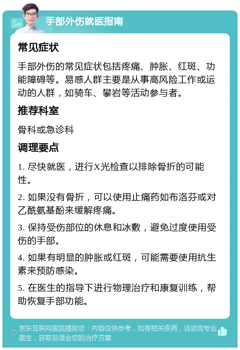 手部外伤就医指南 常见症状 手部外伤的常见症状包括疼痛、肿胀、红斑、功能障碍等。易感人群主要是从事高风险工作或运动的人群，如骑车、攀岩等活动参与者。 推荐科室 骨科或急诊科 调理要点 1. 尽快就医，进行X光检查以排除骨折的可能性。 2. 如果没有骨折，可以使用止痛药如布洛芬或对乙酰氨基酚来缓解疼痛。 3. 保持受伤部位的休息和冰敷，避免过度使用受伤的手部。 4. 如果有明显的肿胀或红斑，可能需要使用抗生素来预防感染。 5. 在医生的指导下进行物理治疗和康复训练，帮助恢复手部功能。