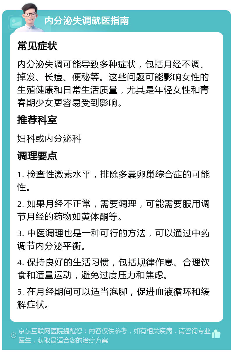 内分泌失调就医指南 常见症状 内分泌失调可能导致多种症状，包括月经不调、掉发、长痘、便秘等。这些问题可能影响女性的生殖健康和日常生活质量，尤其是年轻女性和青春期少女更容易受到影响。 推荐科室 妇科或内分泌科 调理要点 1. 检查性激素水平，排除多囊卵巢综合症的可能性。 2. 如果月经不正常，需要调理，可能需要服用调节月经的药物如黄体酮等。 3. 中医调理也是一种可行的方法，可以通过中药调节内分泌平衡。 4. 保持良好的生活习惯，包括规律作息、合理饮食和适量运动，避免过度压力和焦虑。 5. 在月经期间可以适当泡脚，促进血液循环和缓解症状。