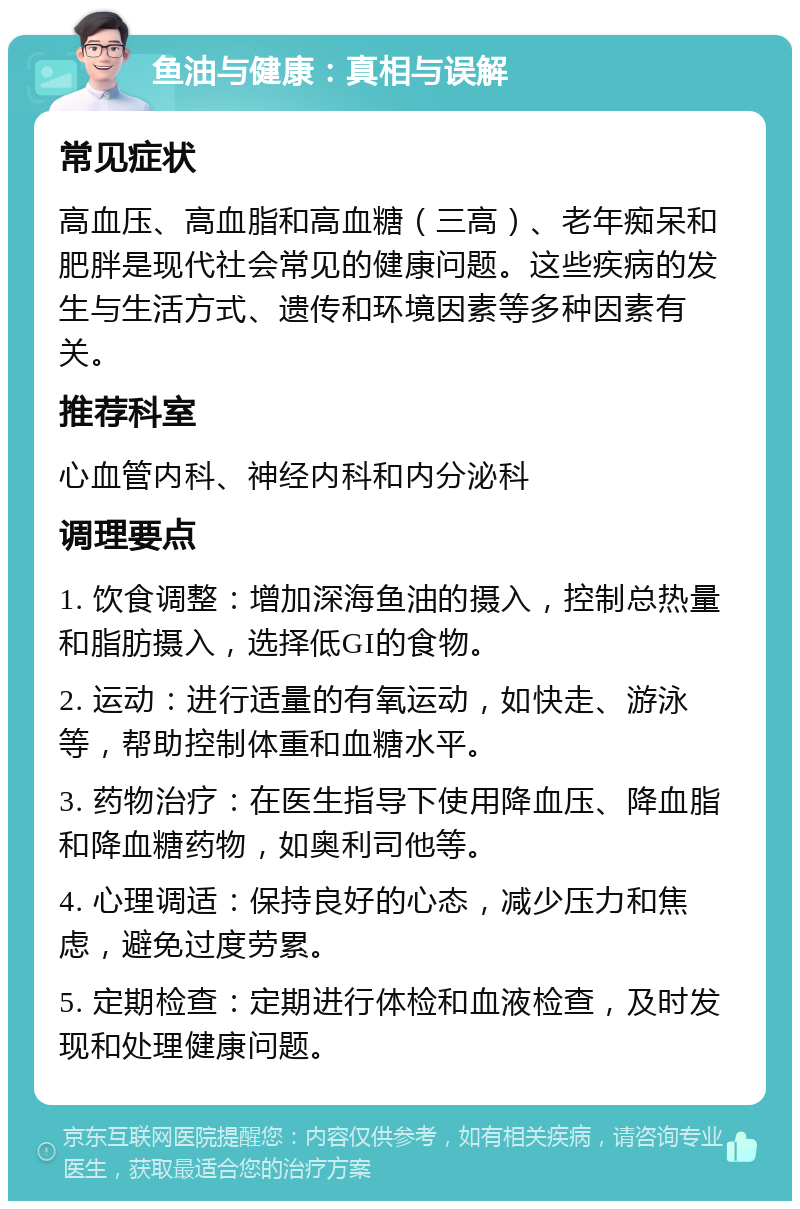 鱼油与健康：真相与误解 常见症状 高血压、高血脂和高血糖（三高）、老年痴呆和肥胖是现代社会常见的健康问题。这些疾病的发生与生活方式、遗传和环境因素等多种因素有关。 推荐科室 心血管内科、神经内科和内分泌科 调理要点 1. 饮食调整：增加深海鱼油的摄入，控制总热量和脂肪摄入，选择低GI的食物。 2. 运动：进行适量的有氧运动，如快走、游泳等，帮助控制体重和血糖水平。 3. 药物治疗：在医生指导下使用降血压、降血脂和降血糖药物，如奥利司他等。 4. 心理调适：保持良好的心态，减少压力和焦虑，避免过度劳累。 5. 定期检查：定期进行体检和血液检查，及时发现和处理健康问题。