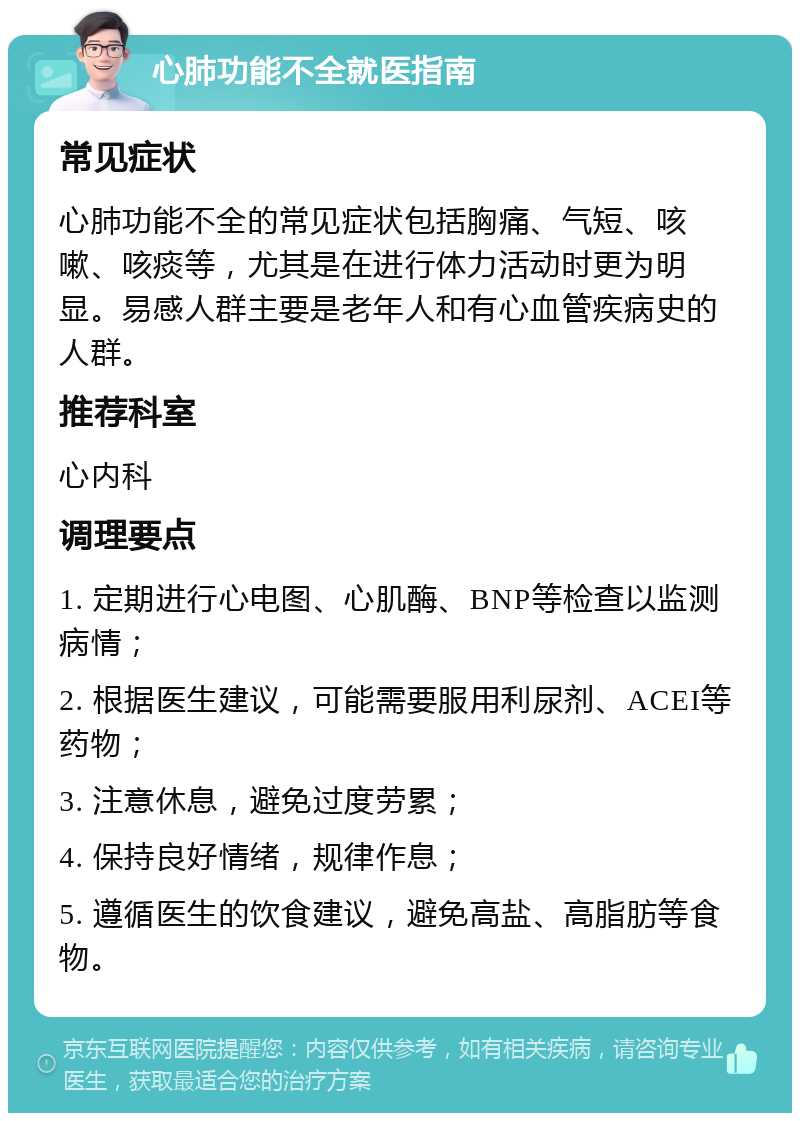 心肺功能不全就医指南 常见症状 心肺功能不全的常见症状包括胸痛、气短、咳嗽、咳痰等，尤其是在进行体力活动时更为明显。易感人群主要是老年人和有心血管疾病史的人群。 推荐科室 心内科 调理要点 1. 定期进行心电图、心肌酶、BNP等检查以监测病情； 2. 根据医生建议，可能需要服用利尿剂、ACEI等药物； 3. 注意休息，避免过度劳累； 4. 保持良好情绪，规律作息； 5. 遵循医生的饮食建议，避免高盐、高脂肪等食物。