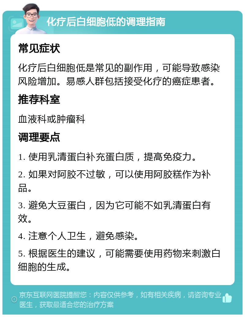 化疗后白细胞低的调理指南 常见症状 化疗后白细胞低是常见的副作用，可能导致感染风险增加。易感人群包括接受化疗的癌症患者。 推荐科室 血液科或肿瘤科 调理要点 1. 使用乳清蛋白补充蛋白质，提高免疫力。 2. 如果对阿胶不过敏，可以使用阿胶糕作为补品。 3. 避免大豆蛋白，因为它可能不如乳清蛋白有效。 4. 注意个人卫生，避免感染。 5. 根据医生的建议，可能需要使用药物来刺激白细胞的生成。