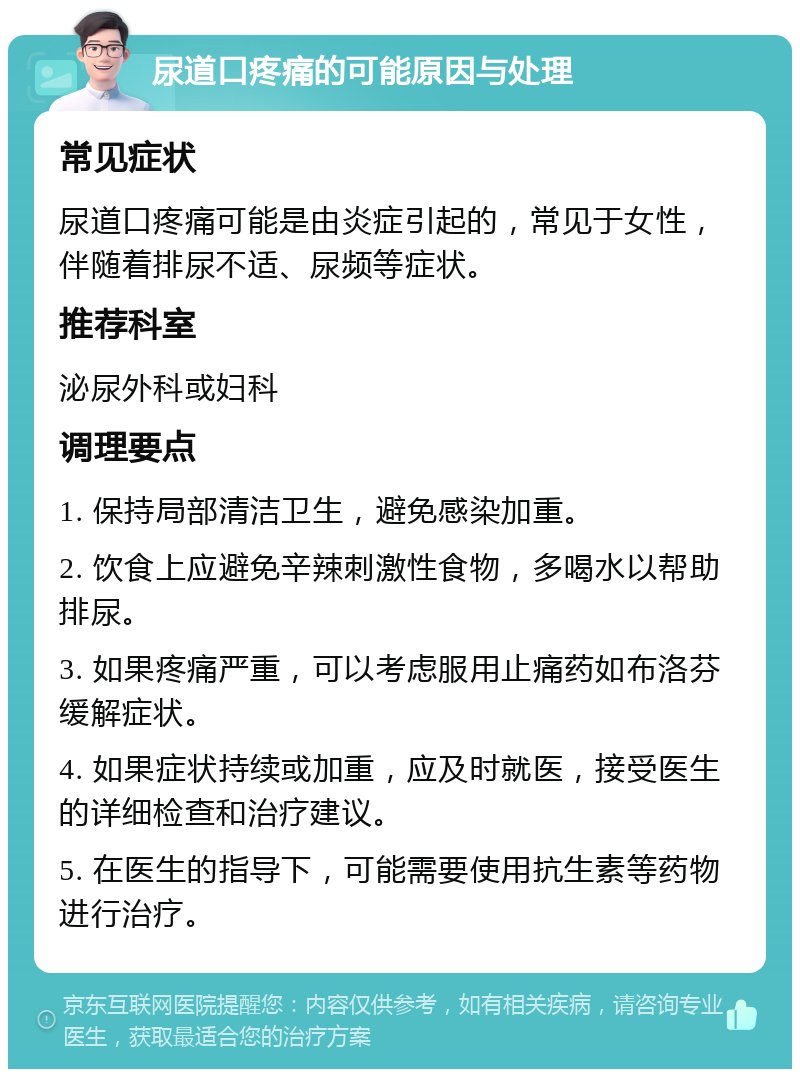 尿道口疼痛的可能原因与处理 常见症状 尿道口疼痛可能是由炎症引起的，常见于女性，伴随着排尿不适、尿频等症状。 推荐科室 泌尿外科或妇科 调理要点 1. 保持局部清洁卫生，避免感染加重。 2. 饮食上应避免辛辣刺激性食物，多喝水以帮助排尿。 3. 如果疼痛严重，可以考虑服用止痛药如布洛芬缓解症状。 4. 如果症状持续或加重，应及时就医，接受医生的详细检查和治疗建议。 5. 在医生的指导下，可能需要使用抗生素等药物进行治疗。