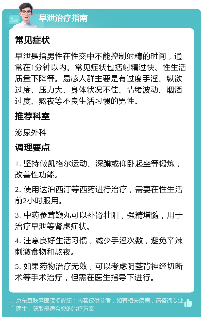 早泄治疗指南 常见症状 早泄是指男性在性交中不能控制射精的时间，通常在1分钟以内。常见症状包括射精过快、性生活质量下降等。易感人群主要是有过度手淫、纵欲过度、压力大、身体状况不佳、情绪波动、烟酒过度、熬夜等不良生活习惯的男性。 推荐科室 泌尿外科 调理要点 1. 坚持做凯格尔运动、深蹲或仰卧起坐等锻炼，改善性功能。 2. 使用达泊西汀等西药进行治疗，需要在性生活前2小时服用。 3. 中药参茸鞭丸可以补肾壮阳，强精增髓，用于治疗早泄等肾虚症状。 4. 注意良好生活习惯，减少手淫次数，避免辛辣刺激食物和熬夜。 5. 如果药物治疗无效，可以考虑阴茎背神经切断术等手术治疗，但需在医生指导下进行。