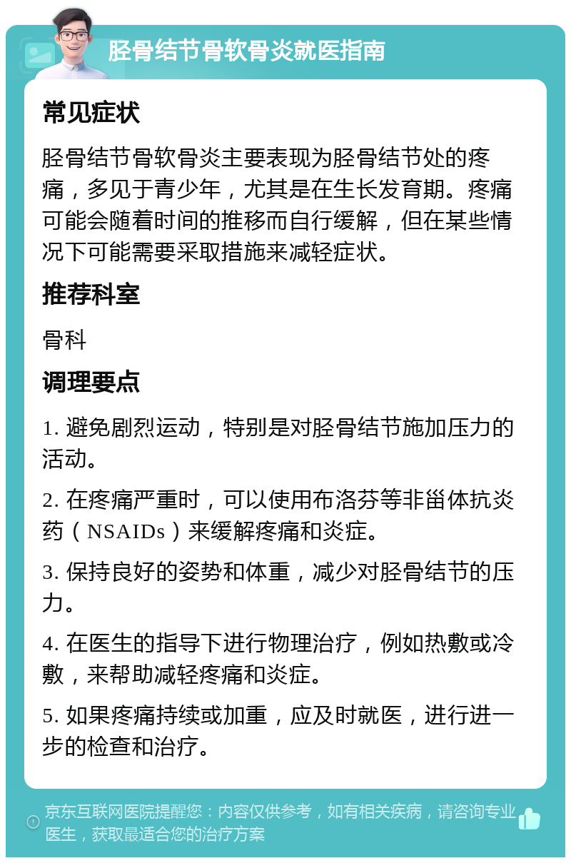 胫骨结节骨软骨炎就医指南 常见症状 胫骨结节骨软骨炎主要表现为胫骨结节处的疼痛，多见于青少年，尤其是在生长发育期。疼痛可能会随着时间的推移而自行缓解，但在某些情况下可能需要采取措施来减轻症状。 推荐科室 骨科 调理要点 1. 避免剧烈运动，特别是对胫骨结节施加压力的活动。 2. 在疼痛严重时，可以使用布洛芬等非甾体抗炎药（NSAIDs）来缓解疼痛和炎症。 3. 保持良好的姿势和体重，减少对胫骨结节的压力。 4. 在医生的指导下进行物理治疗，例如热敷或冷敷，来帮助减轻疼痛和炎症。 5. 如果疼痛持续或加重，应及时就医，进行进一步的检查和治疗。