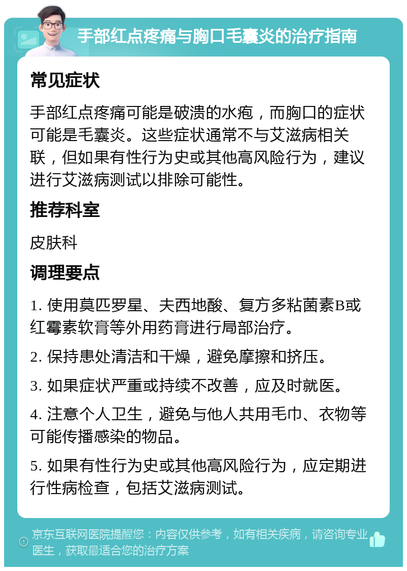 手部红点疼痛与胸口毛囊炎的治疗指南 常见症状 手部红点疼痛可能是破溃的水疱，而胸口的症状可能是毛囊炎。这些症状通常不与艾滋病相关联，但如果有性行为史或其他高风险行为，建议进行艾滋病测试以排除可能性。 推荐科室 皮肤科 调理要点 1. 使用莫匹罗星、夫西地酸、复方多粘菌素B或红霉素软膏等外用药膏进行局部治疗。 2. 保持患处清洁和干燥，避免摩擦和挤压。 3. 如果症状严重或持续不改善，应及时就医。 4. 注意个人卫生，避免与他人共用毛巾、衣物等可能传播感染的物品。 5. 如果有性行为史或其他高风险行为，应定期进行性病检查，包括艾滋病测试。