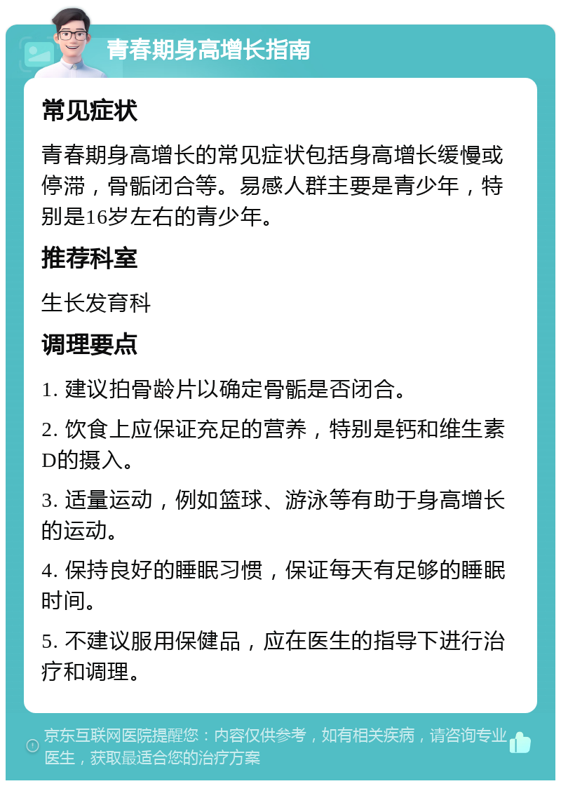 青春期身高增长指南 常见症状 青春期身高增长的常见症状包括身高增长缓慢或停滞，骨骺闭合等。易感人群主要是青少年，特别是16岁左右的青少年。 推荐科室 生长发育科 调理要点 1. 建议拍骨龄片以确定骨骺是否闭合。 2. 饮食上应保证充足的营养，特别是钙和维生素D的摄入。 3. 适量运动，例如篮球、游泳等有助于身高增长的运动。 4. 保持良好的睡眠习惯，保证每天有足够的睡眠时间。 5. 不建议服用保健品，应在医生的指导下进行治疗和调理。