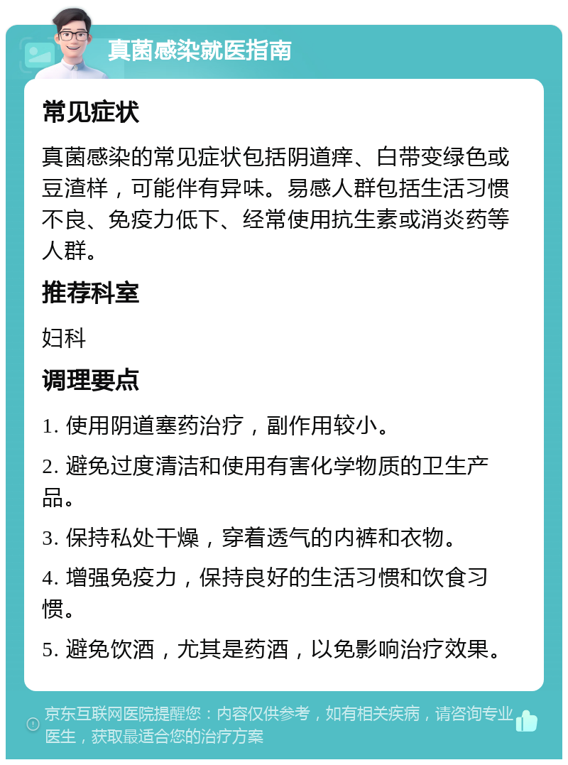 真菌感染就医指南 常见症状 真菌感染的常见症状包括阴道痒、白带变绿色或豆渣样，可能伴有异味。易感人群包括生活习惯不良、免疫力低下、经常使用抗生素或消炎药等人群。 推荐科室 妇科 调理要点 1. 使用阴道塞药治疗，副作用较小。 2. 避免过度清洁和使用有害化学物质的卫生产品。 3. 保持私处干燥，穿着透气的内裤和衣物。 4. 增强免疫力，保持良好的生活习惯和饮食习惯。 5. 避免饮酒，尤其是药酒，以免影响治疗效果。